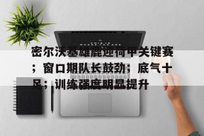 火博体育 -密尔沃基雄鹿迎荷甲关键赛；窗口期队长鼓劲；底气十足；训练强度明显提升的简单介绍